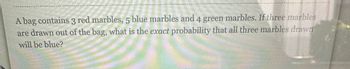 A bag contains 3 red marbles, 5 blue marbles and 4 green marbles. If three marbles
are drawn out of the bag, what is the exact probability that all three marbles drawn
will be blue?