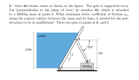 3 - Gate AB retains water as shown in the figure. The gate is supported every
2 m (perpendicular to the plane of view) by member BC, which is attached
to a 2000 kg mass at point C. What minimum static coefficient of friction us,
along the contact surface between the mass and its base, is needed for the gate
structure to be in equilibrium? There are pins at points A, B, and C.
water
(B
60°
2.4m
2m
2
1
2000kg
