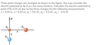 Three point charges are arranged as shown in the figure. You may consider the
electric potential to be 0 at a far-away distance. Calculate the electric potential at
point P(0, 0.25 m) due to the three charges for the following measurements:
x = 0.40 m, y = 0.25 m, q1 = 3.0 nC, q2 = 5.0 nC, q3 = -2.0 nC.
P
92
X
y
93.
