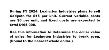 During FY 2024, Lexington Industries plans to sell
Gadgets for $15 per unit. Current variable costs
are $6 per unit, and fixed costs are expected to
total $165,000.
Use this information to determine the dollar value
of sales for Lexington Industries to break even.
(Round to the nearest whole dollar.)