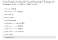 To store the number of website visitors for every hour of a day for 7 days, you could
store them in a two-dimensional array. Declare and instantiate an int array to store
the number of visitors for 7 days, for 24 hours each day.
int visitors[7][24];
int visitors[] = new int[6][23];
int visitors[][];
int[7][] visitors;
int[7][24] visitors;
int[] visitors = new array(7, 24);
int[] visitors = new int[6][23];
int[] visitors = new int[7][24];
int[][] visitors = new int[7][24];
int[][] visitors;
O new int[30][23];
