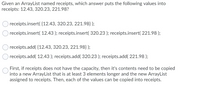 Given an ArrayList named receipts, which answer puts the following values into
receipts: 12.43, 320.23, 221.98?
receipts.insert( {12.43, 320.23, 221.98} );
receipts.insert( 12.43 ); receipts.insert( 320.23 ); receipts.insert( 221.98 );
receipts.add( {12.43, 320.23, 221.98} );
receipts.add( 12.43 ); receipts.add( 320.23 ); receipts.add( 221.98 );
First, if receipts does not have the capacity, then it's contents need to be copied
into a new ArrayList that is at least 3 elements longer and the new ArrayList
assigned to receipts. Then, each of the values can be copied into receipts.
O O O
