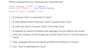 What is displayed by the following Java code and why?
String language = "Java"; // Capital J
String jvm = "java";
// Java Virtual Machine
System.out .print( language == jvm ) ;
0, because "Java" is equivalent to "java"
A value greater than 0, because "Java" is greater than "java"
A value less than 0, because "Java" is less than "java"
) It depends on where in memory the language and jvm objects are stored
false, the contents of the strings are not the same ("Java" is not the same as
"java")
Ofalse, language and jvm are stored at different locations in memory
true, "Java" is equivalent to "java"
