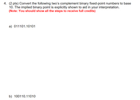 4. (2 pts) Convert the following two's complement binary fixed-point numbers to base
10. The implied binary point is explicitly shown to aid in your interpretation.
(Note: You should show all the steps to receive full credits)
a) 011101.10101
b) 100110.11010
