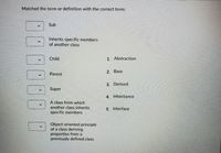 Matched the term or definition with the correct term:
Sub
Inherits specific members
of another class
Child
1. Abstraction
2. Base
Parent
3. Derived
Super
4. Inheritance
A class from which
another class inherits
specific members
5. Interface
Object-oriented principle
of a class deriving
properties from a
previously defined class
