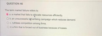 QUESTION 46
The term market failure refers to
a. a market that fails to allocate resources efficiently.
b.an unsuccessful apvertising campaign which reduces demand.
Oc. ruthless competition among firms.
O d. a firm that is forced out of business because of losses.