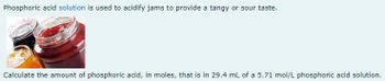 Phosphoric acid solution is used to acidify jams to provide a tangy or sour taste.
Calculate the amount of phosphoric acid, in moles, that is in 29.4 mL of a 5.71 mol/L phosphoric acid solution.