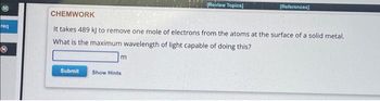 req
Submit
CHEMWORK
It takes 489 kj to remove one mole of electrons from the atoms at the surface of a solid metal.
What is the maximum wavelength of light capable of doing this?
m
[Review Topics]
Show Hints
[References]