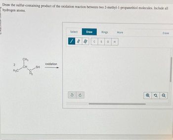 Draw the sulfur-containing product of the oxidation reaction between two 2-methyl-1-propanethiol molecules. Include all
hydrogen atoms.
CH3
2
oxidation
CH
SH
H₂C
H₂
Select
Draw
Rings
More
Erase
C S 0 H
3 c
Q2Q