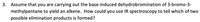 3. Assume that you are carrying out the base-induced dehydrobromination of 3-bromo-3-
methylpentane to yield an alkene. How could you use IR spectroscopy to tell which of two
possible elimination products is formed?
