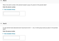 Part A
What is the atomic number of the element located in group 16, period 2 of the periodic table?
Enter the atomic number.
• View Available Hint(s)
Part B
If a new element were discovered and it was found to form 1– ions, in which group would you place it in the periodic
table?
Enter the group number.
View Available Hint(s)
