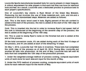 Louisville Sports manufactures baseball bats for use by players in major leagues.
A critical requirement for elite players is that each bat they use have an identical
look and feel. As a result, Louisville uses a dedicated process to produce bats to
each player's specifications.
One of Louisville's key clients is Ryan Brown of the Green Bay Brewers.
Producing his bat involves the use of three materials-ash, cork, and ink-and a
sequence of 20 standardized steps. Materials are added as follows:
Ash: This is the basic wood used in bats. Eighty percent of the ash content is
added at the start of the process; the rest is added at the start of the 16th step of
the process.
Cork: This is inserted into the bat in order to increase Ryan's bat speed. Half of
the cork is introduced at the beginning of the seventh step of the process; the
rest is added at the beginning of the 14th step.
Ink: This is used to stamp Ryan's name on the finished bat and is added at the
end of the process.
Of the total conversion costs, 6% are added during each of the first 10 steps of
the process, and 4% are added at each of the remaining 10 steps.
On May 1, 2014, Louisville had 100 bats in inventory. These bats had completed
the ninth step of the process as of April 30, 2014. During May, Louisville put
another 60 bats into production. At the end of May, Louisville was left with 40
bats that had completed the 12th step of the production process.
1. Under the weighted-average method of process costing, compute equivalent
units of work done for each relevant input for the month of May.
2. Under the FIFO method of process costing, compute equivalent units of work
done for each relevant input for the month of May.