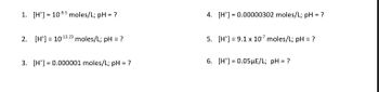 ### Calculating pH from Hydrogen Ion Concentration

Understanding the pH scale and how to calculate the pH of a solution given its hydrogen ion concentration, [H⁺], is fundamental in chemistry. Here we have several problems where you will need to calculate the pH from given hydrogen ion concentrations.

#### Problems:

1. **[H⁺] = 10⁻⁹.³ moles/L; pH = ?**
   
2. **[H⁺] = 10⁻¹³.²³ moles/L; pH = ?**

3. **[H⁺] = 0.000001 moles/L; pH = ?**

4. **[H⁺] = 0.00000302 moles/L; pH = ?**

5. **[H⁺] = 9.1 x 10⁻⁷ moles/L; pH = ?**

6. **[H⁺] = 0.05μE/L; pH = ?**

---

### Explanation:

To calculate the pH of a solution, use the formula:
\[ \text{pH} = -\log_{10} [\text{H}^+] \]

For each problem:

1. For [H⁺] = 10⁻⁹.³ moles/L:
   \[ \text{pH} = -\log_{10} (10^{-9.3}) = 9.3 \]
   
2. For [H⁺] = 10⁻¹³.²³ moles/L:
   \[ \text{pH} = -\log_{10} (10^{-13.23}) = 13.23 \]

3. For [H⁺] = 0.000001 moles/L:
   \[ \text{pH} = -\log_{10} (0.000001) = 6 \]

4. For [H⁺] = 0.00000302 moles/L:
   \[ \text{pH} = -\log_{10} (0.00000302) \approx 5.52 \]

5. For [H⁺] = 9.1 x 10⁻⁷ moles/L:
   \[ \text{pH} = -\log_{10