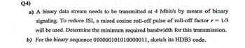 Q4)
a) A binary data stream needs to be transmitted at 4 Mbit/s by means of binary
signaling. To reduce ISI, a raised cosine roll-off pulse of roll-off factor r = 1/3
will be used. Determine the minimum required bandwidth for this transmission.
b) For the binary sequence 010000101010000011, sketch its HDB3 code.