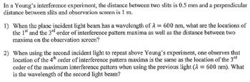 In a Young's interference experiment, the distance between two slits is 0.5 mm and a perpendicular
distance between slits and observation screen is 1 m.
www.
1) When the plane incident light beam has a wavelength of 600 nm, what are the locations of
the 1st and the 3rd order of interference pattern maxima as well as the distance between two
maxima on the observation screen?
2) When using the second incident light to repeat above Young's experiment, one observes that
location of the 4th order of interference pattern maxima is the same as the location of the 3rd
order of the maximum interference pattern when using the previous light (λ = 600 nm). What
is the wavelength of the second light beam?