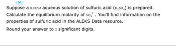 Suppose a 0.012M aqueous solution of sulfuric acid (H₂SO₂) is prepared.
Calculate the equilibrium molarity of so. You'll find information on the
properties of sulfuric acid in the ALEKS Data resource.
Round your answer to 2 significant digits.