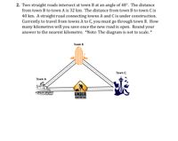 2. Two straight roads intersect at town B at an angle of 48°. The distance
from town B to town A is 32 km. The distance from town B to town C is
40 km. A straight road connecting towns A and C is under construction.
Currently to travel from towns A to C, you must go through town B. How
many kilometres will you save once the new road is
answer to the nearest kilometre. *Note: The diagram is not to scale. *
open. Round
your
Town B
----
Town A
Town C
-----
ÜNDER
CONSTRUCTION
