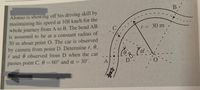 Alonso is showing off his driving skill by
maintaining his speed at 108 km/h for the
whole journey from A to B. The bend AB
is assumed to be at a constant radius of
30 m about point O. The car is observed
by camera from point D. Determine r, 0,
i and ê observed from D when the car
passes point C. 0 = 60° and a = 30°.
r= 30 m ,
