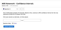 M08 Homework - Confidence Intervals
Score: 2/10 2/10 answered
Question 4
Out of 100 people sampled, 93 had kids. Based on this, construct a 90% confidence interval for the true
population proportion of people with kids.
Give your answers as decimals, to three places
<p<
Question Help: D Video
Submit Question
