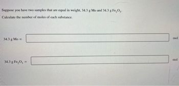 Suppose you have two samples that are equal in weight, 34.3 g Mo and 34.3 g Fe₂O₂.
Calculate the number of moles of each substance.
34.3 g Mo =
34.3 g Fe₂0,=
mol
mol