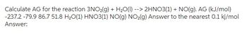 Calculate AG for the reaction 3NO₂(g) + H₂O(l) --> 2HNO3(1) + NO(g). AG (kJ/mol)
-237.2 -79.9 86.7 51.8 H₂O(1) HNO3(1) NO(g) NO₂(g) Answer to the nearest 0.1 kj/mol
Answer: