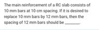 The main reinforcement of a RC slab consists of
10 mm bars at 10 cm spacing. If it is desired to
replace 10 mm bars by 12 mm bars, then the
spacing of 12 mm bars should be
