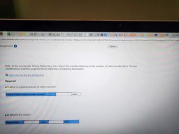 02G-G7
Assignment i
://ezto.mheducation.com/ext/map/index.html?_con=con&external_browser=0&launchUrl=https%253A %252F%252Fconnect.mheducation.com%252Fconnect %252Fltiwrapper%252Fltia Closel
Click here for the Excel Data File
Refer to the Lincolnville School District bus data. Select the variable referring to the number of miles traveled since the last
maintenance, and then organize these data into a frequency distribution.
Required:
a-1. What is a typical amount of miles traveled?
What is a typical amount of miles traveled?
tªcuS F
a-2. What is the range?
Range is from
up to
NEOcbaCGCCGCGCCUCCUGA
miles.
miles
Saved