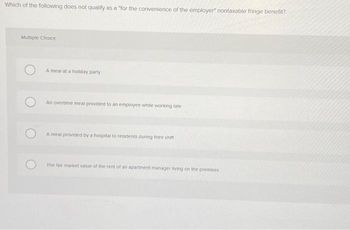 Which of the following does not qualify as a "for the convenience of the employer" nontaxable fringe benefit?
Multiple Choice
A meal at a holiday party
An overtime meal provided to an employee while working late
A meal provided by a hospital to residents during their shifti
The fair market value of the rent of an apartment manager living on the premises