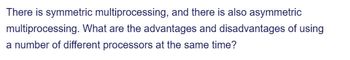 There is symmetric multiprocessing, and there is also asymmetric
multiprocessing. What are the advantages and disadvantages of using
a number of different processors at the same time?