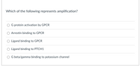 Which of the following represents amplification?
G protein activation by GPCR
Arrestin binding to GPCR
O Ligand binding to GPCR
O Ligand binding to PTCH1
G beta/gamma binding to potassium channel
