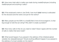 Q1: How many total calls to malloc are made during createEmployee (including
readEmployee and anything it calls)?
Q2: If the employee's name is Joe Smith, how much total memory is allocated
for the structure and the name (not just for the name)?
Q3: Many people put the SSN in a char[9] field (I kind of encouraged it). Is that
big enough to hold the ssn string? Why didn't it create a problem?
Q4: How many calls to free do you need to make? Does it agree with the number
of calls to malloc that were made?
Q5: What would happen if you passed in the address of the initialized global
variable into releaseEmployee? Would anything different happen if you passed in
the address of a local variable (on the stack)?
