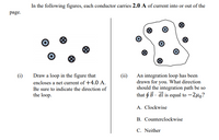 In the following figures, each conductor carries 2.0 A of current into or out of the
page.
Draw a loop in the figure that
encloses a net current of +4.0 A.
(i)
(ii)
An integration loop has been
drawn for you. What direction
should the integration path be so
that $ B · dl is equal to –240?
Be sure to indicate the direction of
the loop.
A. Clockwise
B. Counterclockwise
C. Neither
