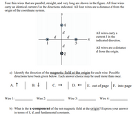 Four thin wires that are parallel, straight, and very long are shown in the figure. All four wires
carry an identical current I in the directions indicated. All four wires are a distance d from the
origin of the coordinate system.
y
4
d
All wires carry a
current I in the
d
d
indicated direction.
1
3
d
All wires are a distance
d from the origin.
2
a) Identify the direction of the magnetic field at the origin for each wire. Possible
directions have been given below. Each answer choice may be used more than once.
А. Т
В. I
С. —
E. out of page F. into page
D. +
Wire 1:
Wire 2:
Wire 3:
Wire 4:
b) What is the x-component of the net magnetic field at the origin? Express your answer
in terms of I, d, and fundamental constants.
