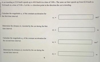 A car traveling at 32.0 km/h speeds up to 40.0 km/h in a time of 5.00 s. The same car later speeds up from 62.0 km/h to
70.0 km/h in a time of 5.00 s. Let the +x direction point in the direction the car is traveling.
Calculate the magnitude a, of the constant acceleration for
the first time interval.
Determine the distance d₁ traveled by the car during the first
time interval.
Calculate the magnitude a2 of the constant acceleration for
the second time interval.
Determine the distance de traveled by the car during the
second time interval.
a₁ =
d₁ =
9₂ =
d₂ =
m/s²
m
m/s²
m