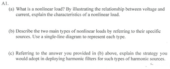 A1.
(a) What is a nonlinear load? By illustrating the relationship between voltage and
current, explain the characteristics of a nonlinear load.
(b) Describe the two main types of nonlinear loads by referring to their specific
sources. Use a single-line diagram to represent each type.
(c) Referring to the answer you provided in (b) above, explain the strategy you
would adopt in deploying harmonic filters for such types of harmonic sources.