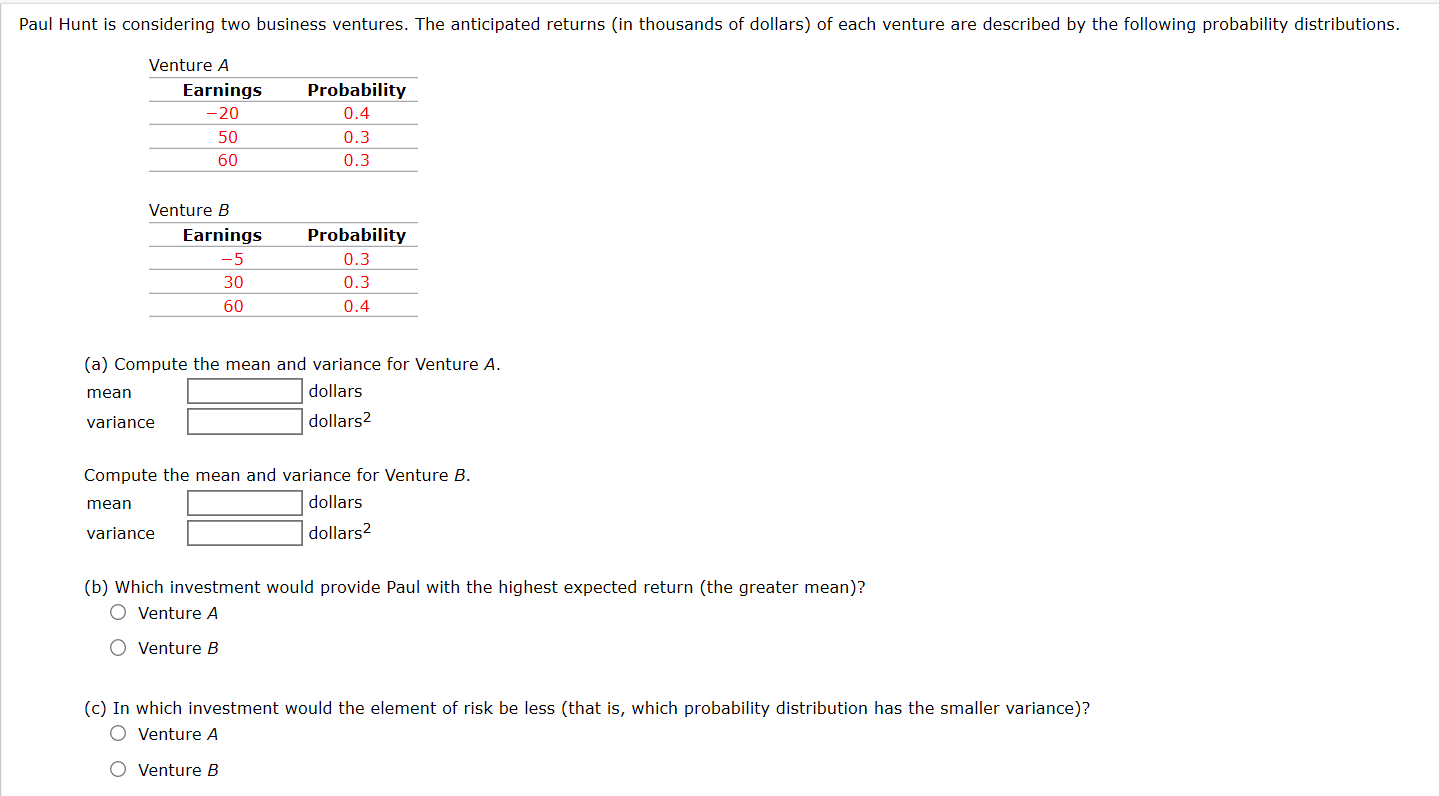 Paul Hunt is considering two business ventures. The anticipated returns (in thousands of dollars) of each venture are described by the following probability distributions.
Venture A
Earnings
Probability
-20
0.4
50
0.3
60
0.3
Venture B
Earnings
Probability
-5
0.3
30
0.3
60
0.4
(a) Compute the mean and variance for Venture A.
mean
dollars
variance
dollars2
Compute the mean and variance for Venture
mean
dollars
variance
dollars?
(b) Which investment would provide Paul with the highest expected return (the greater mean)?
O Venture A
O Venture B
(c) In which investment would the element of risk be less (that is, which probability distribution has the smaller variance)?
O Venture A
O Venture B
