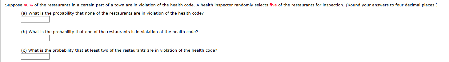 Suppose 40% of the restaurants in a certain part of a town are in violation of the health code. A health inspector randomly selects five of the restaurants for inspection. (Round your answers to four decimal places.)
(a) What is the probability that none of the restaurants are in violation of the health code?
(b) What is the probability that one of the restaurants is in violation of the health code?
(c) What is the probability that at least two of the restaurants are in violation of the health code?
