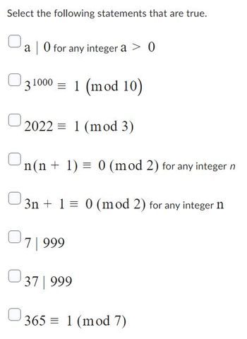 Select the following statements that are true.
a 0 for any integer a > 0
31000 = 1 (mod 10)
2022 1 (mod 3)
n(n + 1) = 0 (mod 2) for any integer n
3n+ 1 = 0 (mod 2) for any integer n
7 999
37 | 999
365 1 (mod 7)