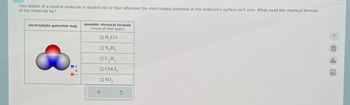 This sketch of a neutral molecule is shaded red or blue wherever the electrostatic potential at the molecule's surface isn't zero. What could the chemical formula
of the molecule be?
electrostatic potential map
to
+
possible chemical formula
(check all that apply)
DH,CO
ON₂H₂
□ C₂H₂
□ COCI₂
□ SO3
X
Ś
?
0
000
113
Ar