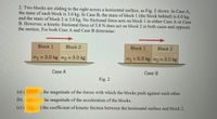 2. Two blocks are sliding to the right across a horizontal surface, as Fig. 2 shows. In Case A,
the mass of each block is 3.0 kg. In Case B, the mass of block 1 (the block behind) is 6.0 kg,
and the mass of block 2 is 3.0 kg. No frictional force acts on block1 in either Case A or Case
B. However, a kinetic frictional force of 5.8 N does act on block 2 in both cases and opposes
the motion. For both Case A and Case B determine:
Block 1
Block 2
Block 1
Block 2
m1 = 3.0 kg m2 = 3.0 kg
m1 = 6.0 kg m2 = 3.0 kg
Case A
Case B
Fig. 2
(a) (
the magnitude of the forces with which the blocks push against each other.
(b)
he magnitude of the acceleration of the blocks.
(c) (
) the coefficient of kinetic friction between the horizontal surface and block 2.
