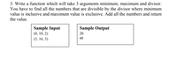 3. Write a function which will take 3 arguments minimum, maximum and divisor.
You have to find all the numbers that are divisible by the divisor where minimum
value is inclusive and maximum value is exclusive. Add all the numbers and return
the value.
Sample Output
Sample Input
(0, 10, 2)
20
(3, 16, 3)
45
