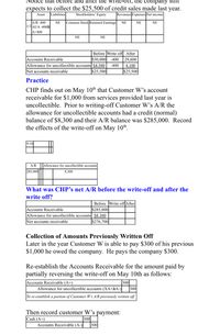 Notice that before and after the write-of1, the company still
expects to collect the $25,500 of credit sales made last
Revenues Expenses Net income
year.
Asset
Liabilities
Stockholders' Equity
JA/R -400
1/2 AUA -400à
NE
Common Stock Retained Earnings
NE
NE
NE
A+400
NE
NE
Before Write off After
S30.000
Accounts Receivable
Allowance for uncollectible accounts $4,500
Net accounts receivable
-400
29,600
-400
4,100
$25,500
S25,500
Practice
CHP finds out on May 10th that Customer W's account
receivable for $1,000 from services provided last year is
uncollectible. Prior to writing-off Customer W's A/R the
allowance for uncollectible accounts had a credit (normal)
balance of $8,300 and their A/R balance was $285,000. Record
the effects of the write-off on May 10th.
5/10
A/R
Allowance for uncollectible accounts
285.000|
8,300
What was CHP’s net A/R before the write-off and after the
write off?
Before Write off After
Accounts Receivable
Allowance for uncollectible accounts $8,300
$285,000
Net accounts receivable
$276,700
Collection of Amounts Previously Written Off
Later in the year Customer W is able to pay $300 of his previous
$1,000 he owed the company. He pays the company $300.
Re-establish the Accounts Receivable for the amount paid by
partially reversing the write-off on May 10th as follows:
300
Accounts Receivable (A+)
Allowance for uncollectible accounts (XA+àA-)
300
To re-establish a portion of Customer W's A/R previously written off
Then record customer W's payment:
300
Cash (A+)
Accounts Receivable (A-)
300
