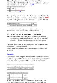 The ending balance in the Allowance for Uncollectible
Accounts shows $1,000 debit; however, based on the aging of
Accounts Receivable it should be $4,300.
A/R
Allowance for uncollectible accounts
30,000
1,000
5,300 adj.
4,300
The adjusting entry to record Bad Debt expense and update the
Allowance for Uncollectible Accounts would need to be 5,300
to get the ending balance in the Allowance account to $4,300.
5,300
5,300
Bad debt expense (E+àSE-)
Allowance for uncollectible accounts (XA+àA-)
What should D report as bad debt expense on their 12/31 Income Statement? $
D would report net accounts receivable on their 12/31 Balance Sheet at:
WRITING OFF AN ACCOUNT RECEIVABLE
-Only Balance sheet accounts (Asset accounts) are affected
Accounts receivable (A) decreases (the A/R is removed)
Allowance for uncollectible accounts (XA) decreases
-Write off the account as soon as it goes "bad" (management
determines it is uncollectible)
-Net A/R does not change, it is the same as it was before the
write-off.
Example:
On January 1st D Company discovers that customer E will not
be able to pay the $400 it owes them from service provided last
year. The company writes off E’s account on January 1st.
|1/1 Allowance for uncollectible accounts (XA-àA+)400|
400
Accounts Receivable (A-)
To write off Customer E's A/R due to bankruptcy proceedings
A/R
Allowance for uncollectible accounts
30,000
400 (1/1)
29,600
4,500
400 (1/1)
4,100
Notice that before and after the write-off, the company still
expects to collect the $25,500 of credit sales made last year.
