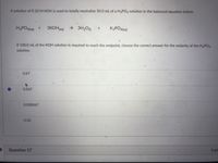 A solution of 0.10 M KOH is used to totally neutralize 50.0 mL of a H3PO4 solution in the balanced equation below.
H3POA(aq)
3KOH(ag)
→ 3H2O)
K3PO4laq)
If 100.0 mL of the KOH solution is required to reach the endpoint, choose the correct answer for the molarity of the H3PO4
solution.
0.67
0.067
0.000067
0.20
Question 17
5 pts
