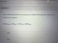 ams 1, 2
14, and 16.
Question 1
For the following reaction, how many grams of Pb(CI)2 will formed from 150.0 mL of a
0.150 M KCL solution?
Pb(NO3)2laq) + 2KCI(aq) → PbCl2(s) + 2KNO3(aq)
0.84
0.02
