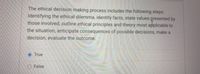 The ethical decision making process includes the following steps:
Identifying the ethical dilemma, identify facts, state values presented by
those involved, outline ethical principles and theory most applicable to
the situation, anticipate consequences of possible decisions, make a
decision, evaluate the outcome.
True
O False