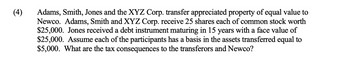 (4)
Adams, Smith, Jones and the XYZ Corp. transfer appreciated property of equal value to
Newco. Adams, Smith and XYZ Corp. receive 25 shares each of common stock worth
$25,000. Jones received a debt instrument maturing in 15 years with a face value of
$25,000. Assume each of the participants has a basis in the assets transferred equal to
$5,000. What are the tax consequences to the transferors and Newco?