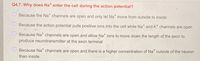 Q4.7. Why does Na* enter the cell during the action potential?
Because the Na* channels are open and only let Na* move from outside to inside
Because the action potential pulls positive ions into the cell while Na* and K* channels are open
Because Na channels are open and allow Na* ions to move down the length of the axon to
produce neurotransmitter at the axon terminal
Because Na" channels are open and there is a higher concentration of Na outside of the neuron
than inside

