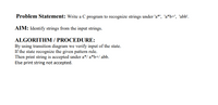 Problem Statement: Write a C program to recognize strings under 'a*', 'a*b+', 'abb'.
AIM: Identify strings from the input strings.
ALGORITHM / PROCEDURE:
By using transition diagram we verify input of the state.
If the state recognize the given pattern rule.
Then print string is accepted under a*/ a*b+/ abb.
Else print string not accepted.
