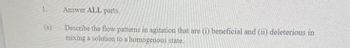1.
(a)
Answer ALL parts.
Describe the flow patterns in agitation that are (i) beneficial and (ii) deleterious in
mixing a solution to a homogenous state.